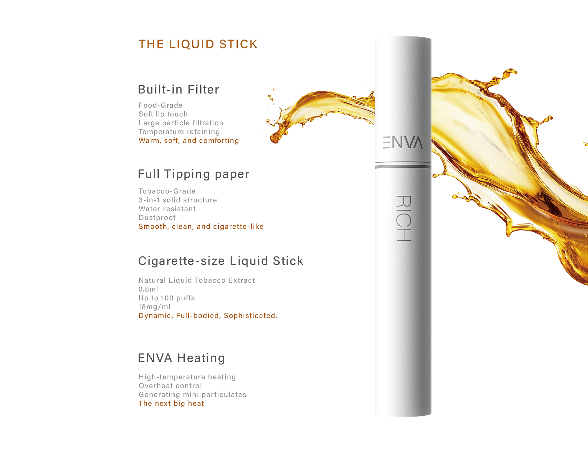 The Liquid Stick
Built-in Filter
Full Tipping paper
Cigarette-size Liquid Stick
ENVA Heating