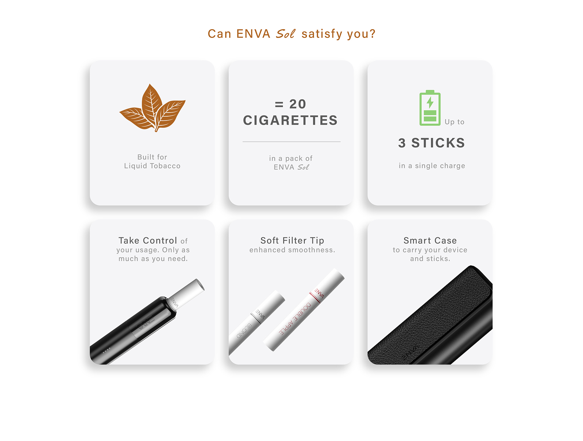 Can ENVA Sol Satisfy you?
Built for Liquid Tobacco.
=20 cigarettes in a pack of ENVA Sol.
Up to 3 sticks on a single charge.
Take Control of your usage. Only as much as you need.
Soft Filter Tip enhanced smoothness.
Smart Case to carry your device and sticks.