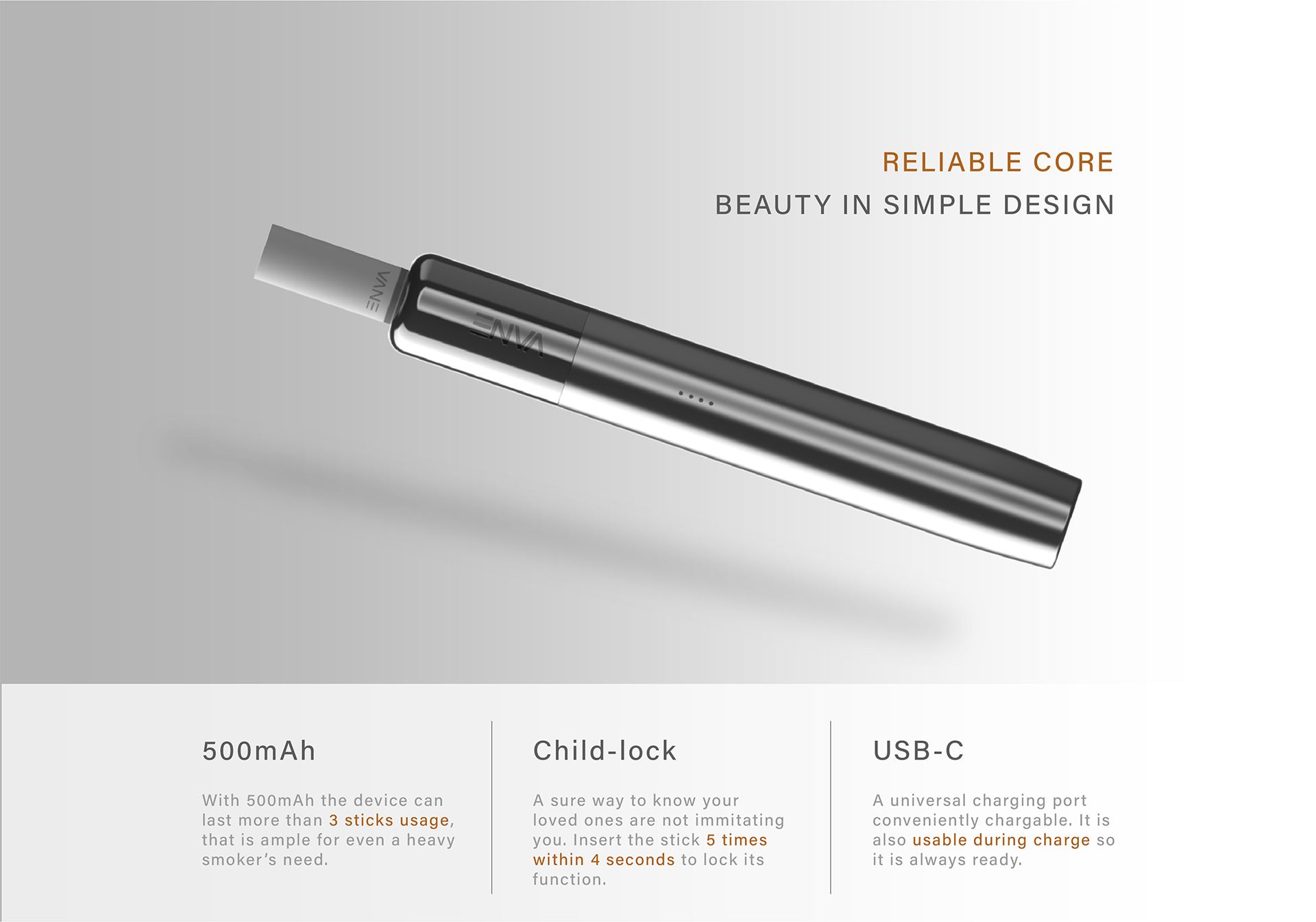 Reliable Core
Beauty in simple design
500 mAh
Child-lock
USB-C