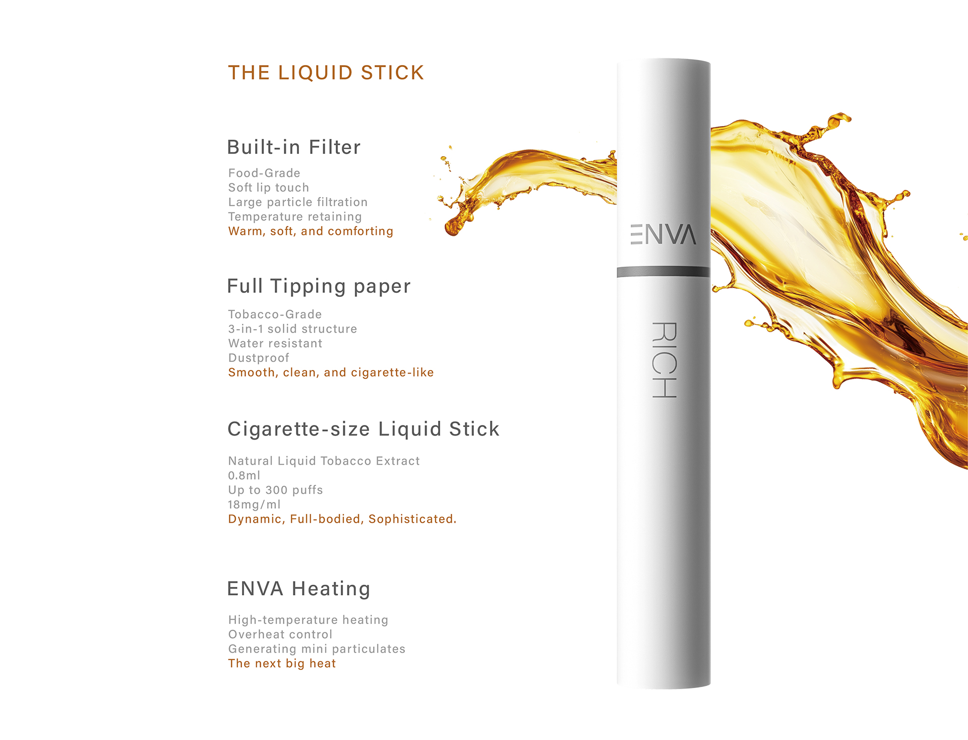 The Liquid Stick
Built-in Filter
Full Tipping paper
Cigarette-size Liquid Stick
ENVA Heating