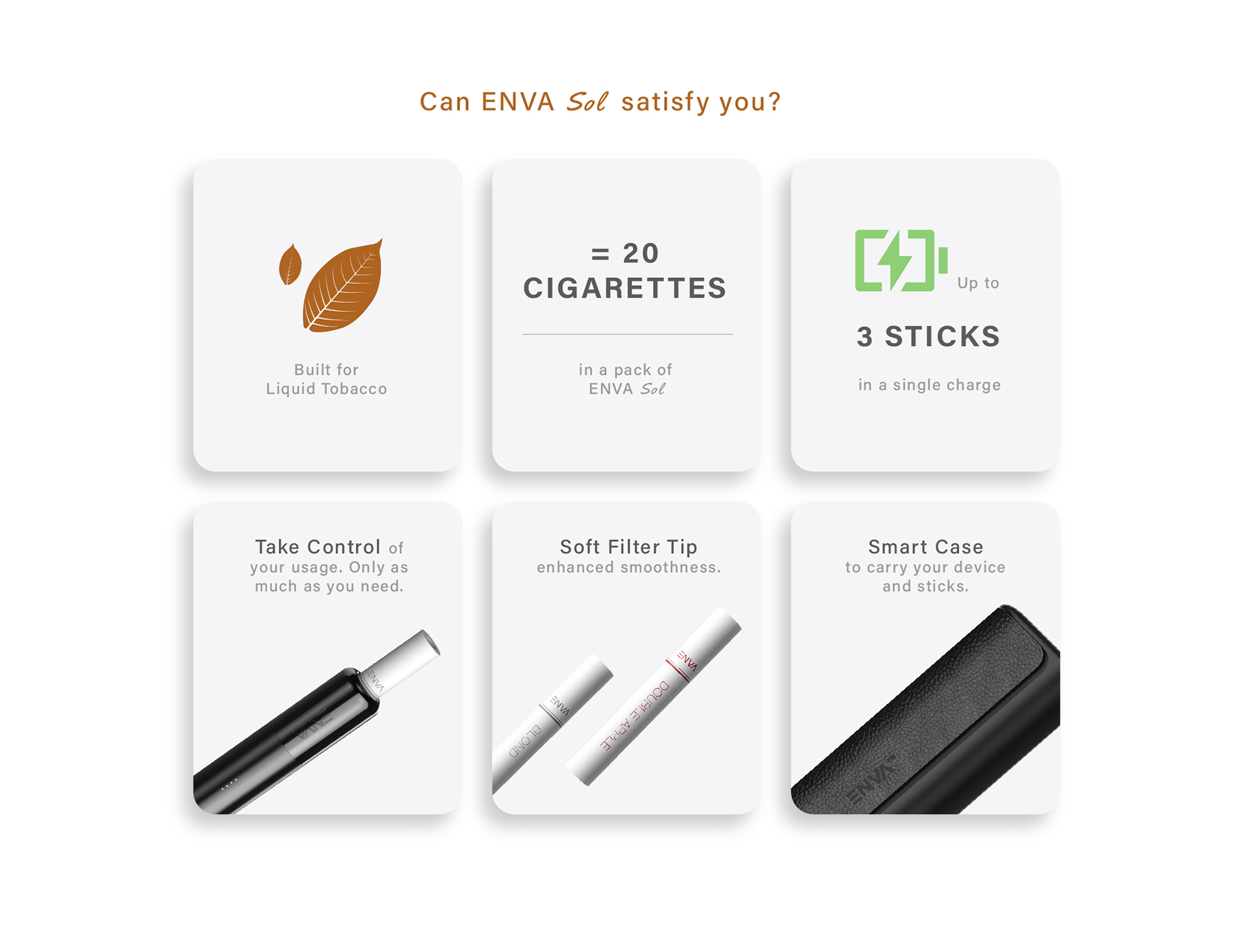 Can ENVA Sol Satisfy you?
Built for Liquid Tobacco.
=20 cigarettes in a pack of ENVA Sol.
Up to 3 sticks on a single charge.
Take Control of your usage. Only as much as you need.
Soft Filter Tip enhanced smoothness.
Smart Case to carry your device and sticks.